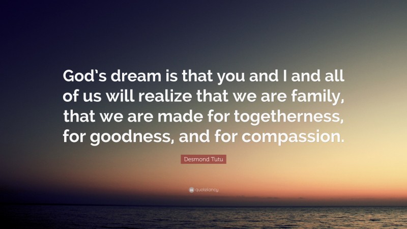 Desmond Tutu Quote: “God’s dream is that you and I and all of us will realize that we are family, that we are made for togetherness, for goodness, and for compassion.”