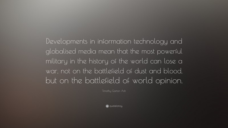 Timothy Garton Ash Quote: “Developments in information technology and globalised media mean that the most powerful military in the history of the world can lose a war, not on the battlefield of dust and blood, but on the battlefield of world opinion.”