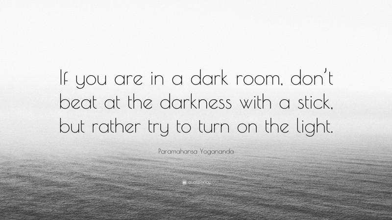 Paramahansa Yogananda Quote: “If you are in a dark room, don’t beat at the darkness with a stick, but rather try to turn on the light.”