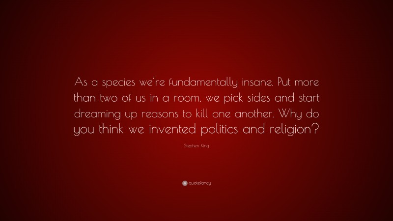 Stephen King Quote: “As a species we’re fundamentally insane. Put more than two of us in a room, we pick sides and start dreaming up reasons to kill one another. Why do you think we invented politics and religion?”