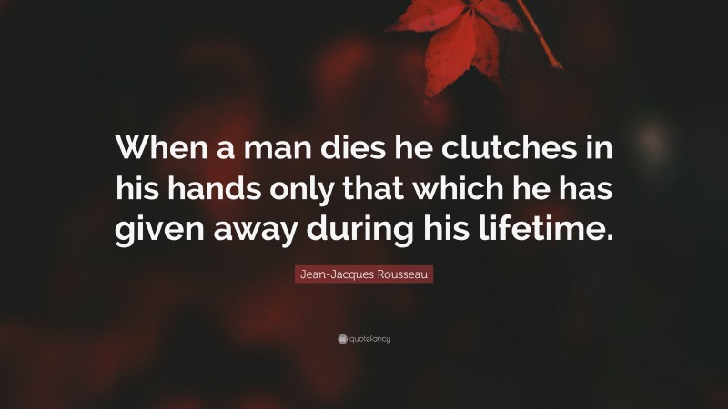 Jean-Jacques Rousseau Quote: “When a man dies he clutches in his hands only that which he has given away during his lifetime.”