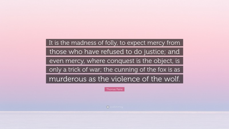 Thomas Paine Quote: “It is the madness of folly, to expect mercy from those who have refused to do justice; and even mercy, where conquest is the object, is only a trick of war; the cunning of the fox is as murderous as the violence of the wolf.”
