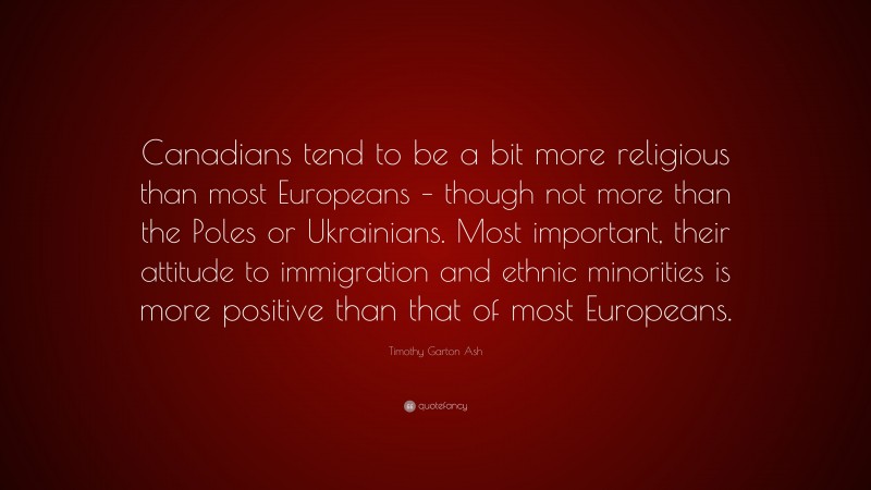 Timothy Garton Ash Quote: “Canadians tend to be a bit more religious than most Europeans – though not more than the Poles or Ukrainians. Most important, their attitude to immigration and ethnic minorities is more positive than that of most Europeans.”