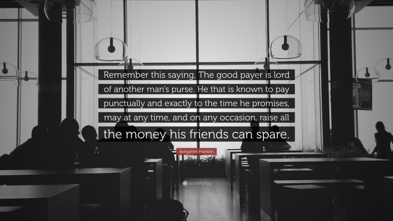 Benjamin Franklin Quote: “Remember this saying, The good payer is lord of another man’s purse. He that is known to pay punctually and exactly to the time he promises, may at any time, and on any occasion, raise all the money his friends can spare.”