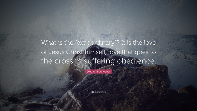 Dietrich Bonhoeffer Quote: “What is the “extraordinary”? It is the love of Jesus Christ himself, love that goes to the cross in suffering obedience.”