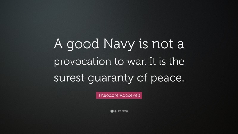 Theodore Roosevelt Quote: “A good Navy is not a provocation to war. It is the surest guaranty of peace.”