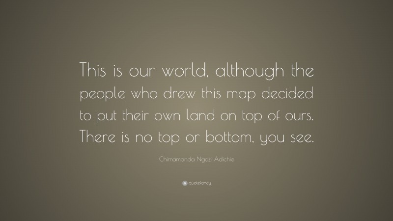 Chimamanda Ngozi Adichie Quote: “This is our world, although the people who drew this map decided to put their own land on top of ours. There is no top or bottom, you see.”