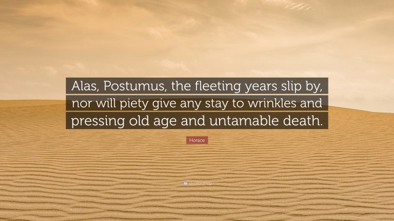 Horace Quote: “Alas, Postumus, the fleeting years slip by, nor will piety give any stay to wrinkles and pressing old age and untamable death.”