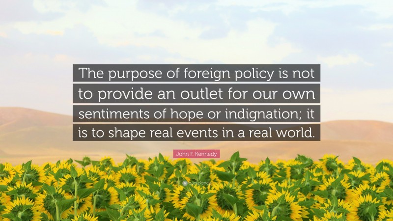 John F. Kennedy Quote: “The purpose of foreign policy is not to provide an outlet for our own sentiments of hope or indignation; it is to shape real events in a real world.”