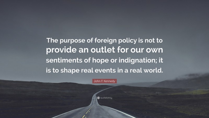 John F. Kennedy Quote: “The purpose of foreign policy is not to provide an outlet for our own sentiments of hope or indignation; it is to shape real events in a real world.”