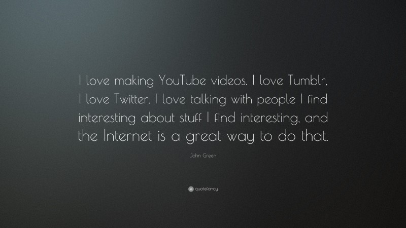 John Green Quote: “I love making YouTube videos. I love Tumblr, I love Twitter. I love talking with people I find interesting about stuff I find interesting, and the Internet is a great way to do that.”