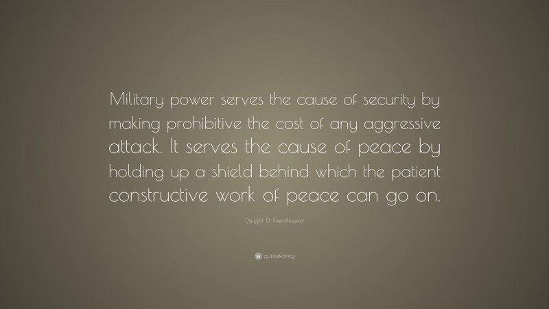 Dwight D. Eisenhower Quote: “Military power serves the cause of security by making prohibitive the cost of any aggressive attack. It serves the cause of peace by holding up a shield behind which the patient constructive work of peace can go on.”