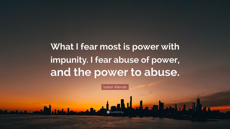 Isabel Allende Quote: “What I fear most is power with impunity. I fear abuse of power, and the power to abuse.”