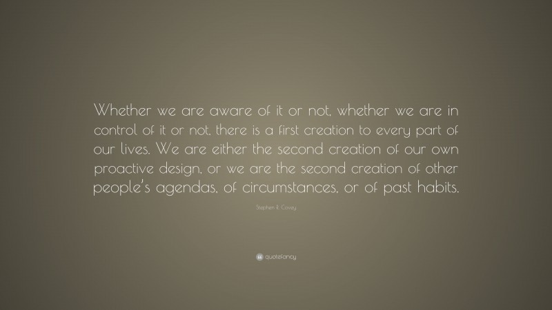 Stephen R. Covey Quote: “Whether we are aware of it or not, whether we are in control of it or not, there is a first creation to every part of our lives. We are either the second creation of our own proactive design, or we are the second creation of other people’s agendas, of circumstances, or of past habits.”
