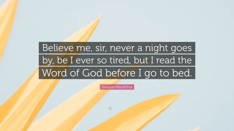 Douglas MacArthur Quote: “Believe me, sir, never a night goes by, be I ever so tired, but I read the Word of God before I go to bed.”
