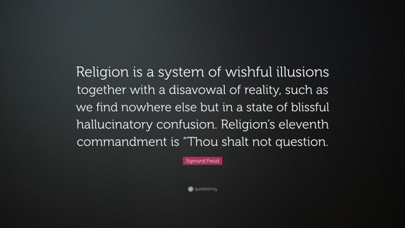 Sigmund Freud Quote: “Religion is a system of wishful illusions together with a disavowal of reality, such as we find nowhere else but in a state of blissful hallucinatory confusion. Religion’s eleventh commandment is “Thou shalt not question.”