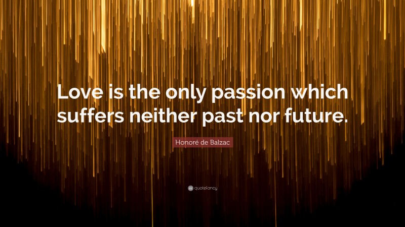 Honoré de Balzac Quote: “Love is the only passion which suffers neither past nor future.”