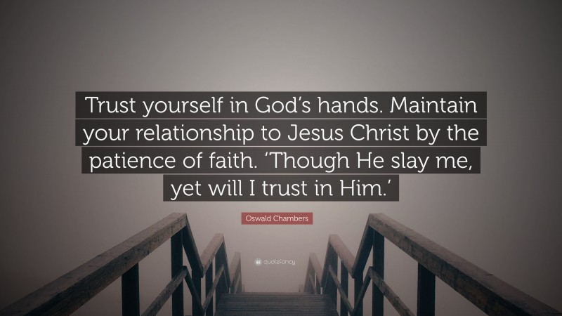 Oswald Chambers Quote: “Trust yourself in God’s hands. Maintain your relationship to Jesus Christ by the patience of faith. ‘Though He slay me, yet will I trust in Him.’”
