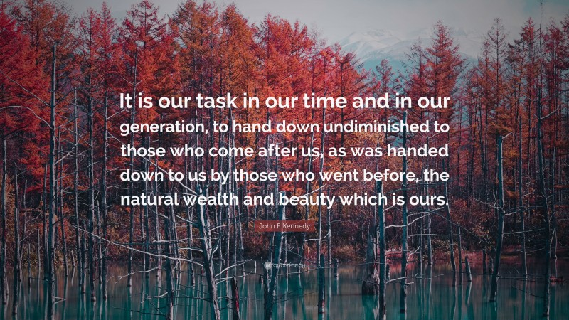 John F. Kennedy Quote: “It is our task in our time and in our generation, to hand down undiminished to those who come after us, as was handed down to us by those who went before, the natural wealth and beauty which is ours.”