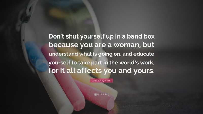 Louisa May Alcott Quote: “Don’t shut yourself up in a band box because you are a woman, but understand what is going on, and educate yourself to take part in the world’s work, for it all affects you and yours.”