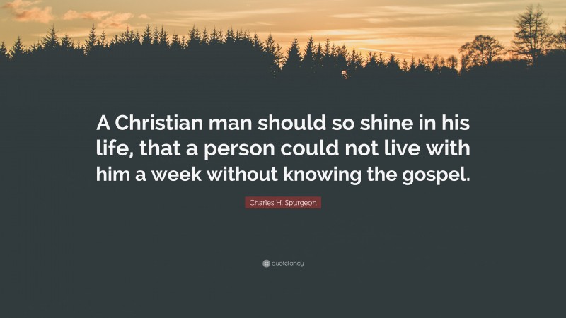 Charles H. Spurgeon Quote: “A Christian man should so shine in his life, that a person could not live with him a week without knowing the gospel.”