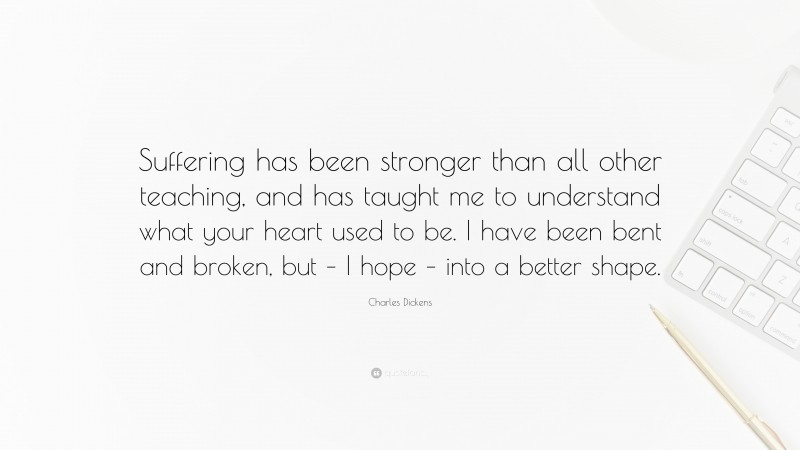 Charles Dickens Quote: “Suffering has been stronger than all other teaching, and has taught me to understand what your heart used to be. I have been bent and broken, but – I hope – into a better shape.”