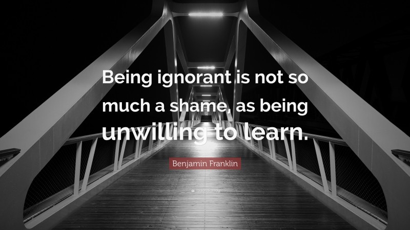 Benjamin Franklin Quote: “Being ignorant is not so much a shame, as being unwilling to learn.”