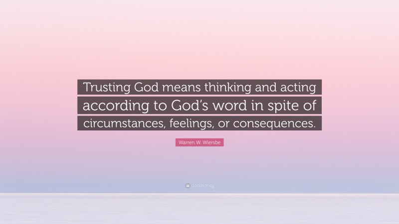 Warren W. Wiersbe Quote: “Trusting God means thinking and acting according to God’s word in spite of circumstances, feelings, or consequences.”