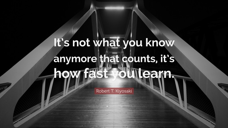 Robert T. Kiyosaki Quote: “It’s not what you know anymore that counts, it’s how fast you learn.”