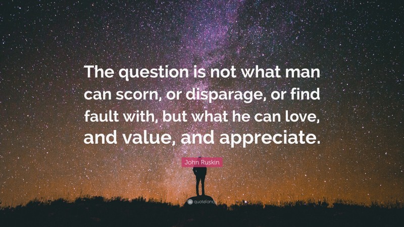 John Ruskin Quote: “The question is not what man can scorn, or disparage, or find fault with, but what he can love, and value, and appreciate.”