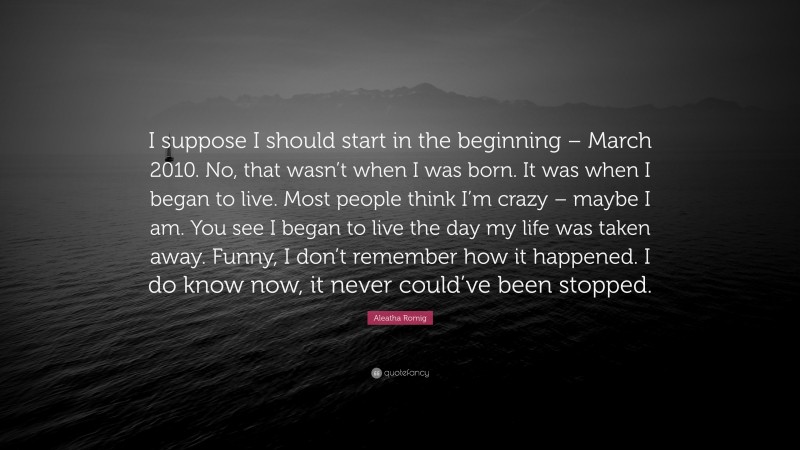 Aleatha Romig Quote: “I suppose I should start in the beginning – March 2010. No, that wasn’t when I was born. It was when I began to live. Most people think I’m crazy – maybe I am. You see I began to live the day my life was taken away. Funny, I don’t remember how it happened. I do know now, it never could’ve been stopped.”