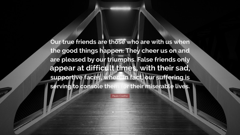 Paulo Coelho Quote: “Our true friends are those who are with us when the good things happen. They cheer us on and are pleased by our triumphs. False friends only appear at difficult times, with their sad, supportive faces, when, in fact, our suffering is serving to console them for their miserable lives.”