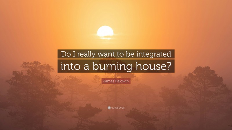 James Baldwin Quote: “Do I really want to be integrated into a burning house?”
