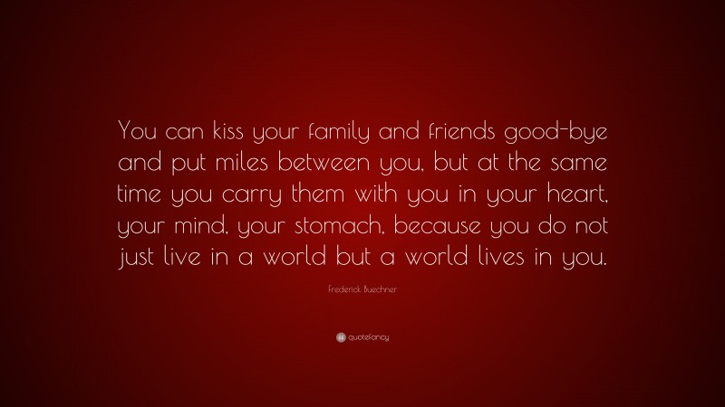 Frederick Buechner Quote: “You can kiss your family and friends good-bye and put miles between you, but at the same time you carry them with you in your heart, your mind, your stomach, because you do not just live in a world but a world lives in you.”