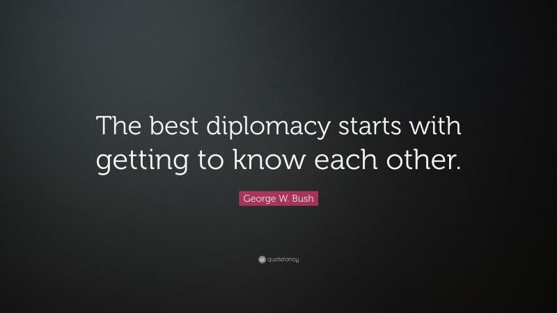 George W. Bush Quote: “The best diplomacy starts with getting to know each other.”