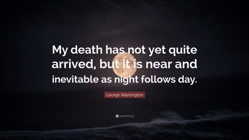 George Washington Quote: “My death has not yet quite arrived, but it is near and inevitable as night follows day.”