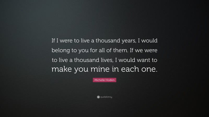 Michelle Hodkin Quote: “If I were to live a thousand years, I would belong to you for all of them. If we were to live a thousand lives, I would want to make you mine in each one.”