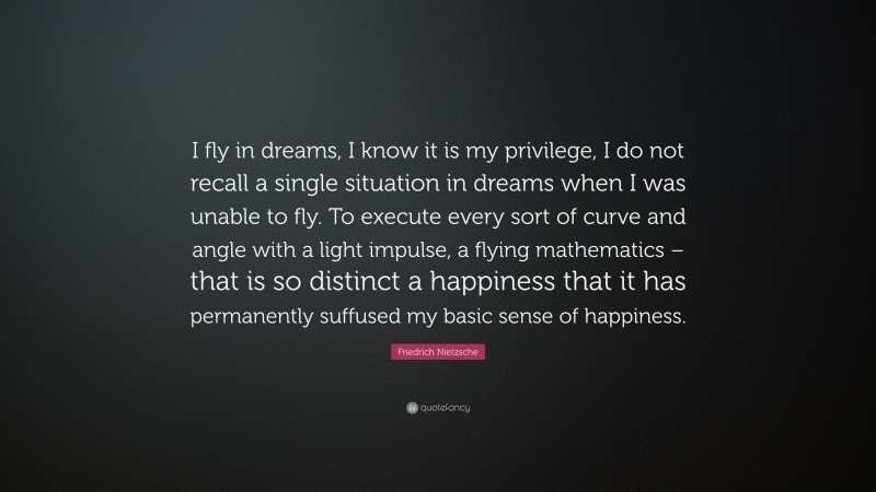 Friedrich Nietzsche Quote: “I fly in dreams, I know it is my privilege, I do not recall a single situation in dreams when I was unable to fly. To execute every sort of curve and angle with a light impulse, a flying mathematics – that is so distinct a happiness that it has permanently suffused my basic sense of happiness.”