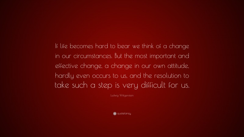 Ludwig Wittgenstein Quote: “If life becomes hard to bear we think of a change in our circumstances. But the most important and effective change, a change in our own attitude, hardly even occurs to us, and the resolution to take such a step is very difficult for us.”