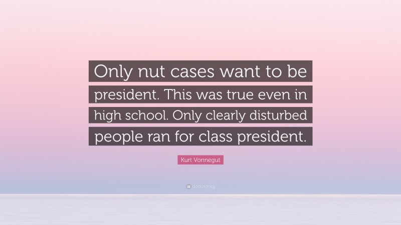 Kurt Vonnegut Quote: “Only nut cases want to be president. This was true even in high school. Only clearly disturbed people ran for class president.”