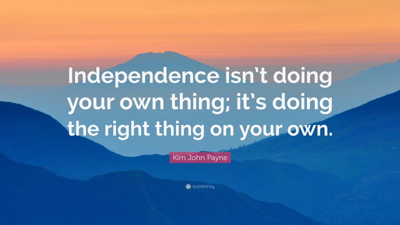 Kim John Payne Quote: “Independence isn’t doing your own thing; it’s doing the right thing on your own.”