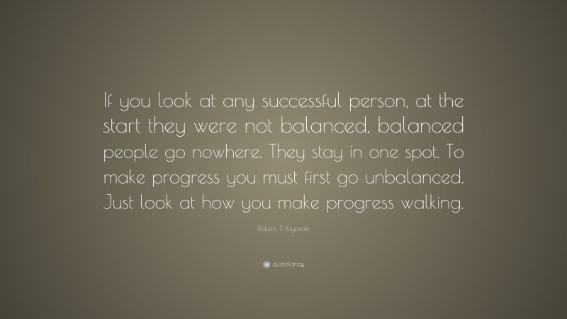 Robert T. Kiyosaki Quote: “If you look at any successful person, at the start they were not balanced, balanced people go nowhere. They stay in one spot. To make progress you must first go unbalanced. Just look at how you make progress walking.”