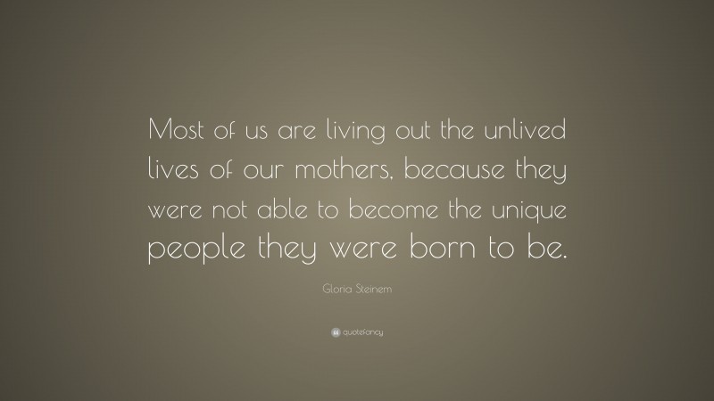Gloria Steinem Quote: “Most of us are living out the unlived lives of our mothers, because they were not able to become the unique people they were born to be.”
