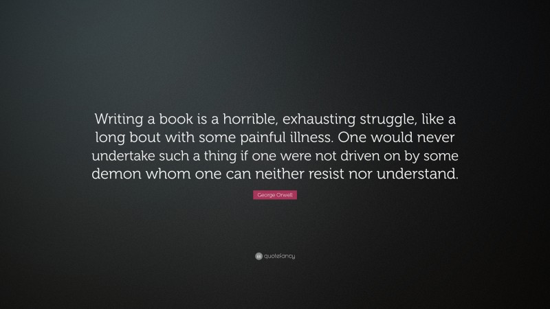 George Orwell Quote: “Writing a book is a horrible, exhausting struggle, like a long bout with some painful illness. One would never undertake such a thing if one were not driven on by some demon whom one can neither resist nor understand.”