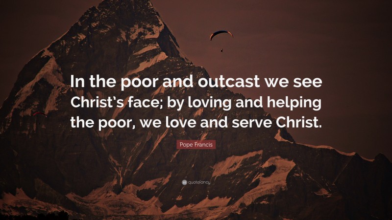 Pope Francis Quote: “In the poor and outcast we see Christ’s face; by loving and helping the poor, we love and serve Christ.”