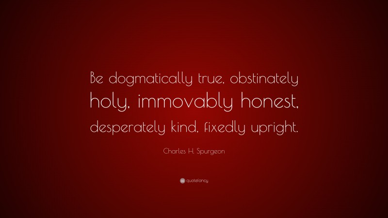 Charles H. Spurgeon Quote: “Be dogmatically true, obstinately holy, immovably honest, desperately kind, fixedly upright.”