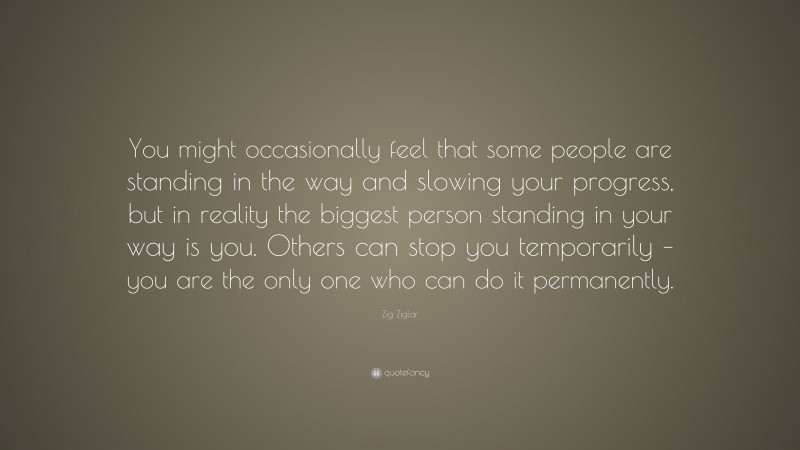 Zig Ziglar Quote: “You might occasionally feel that some people are standing in the way and slowing your progress, but in reality the biggest person standing in your way is you. Others can stop you temporarily – you are the only one who can do it permanently.”