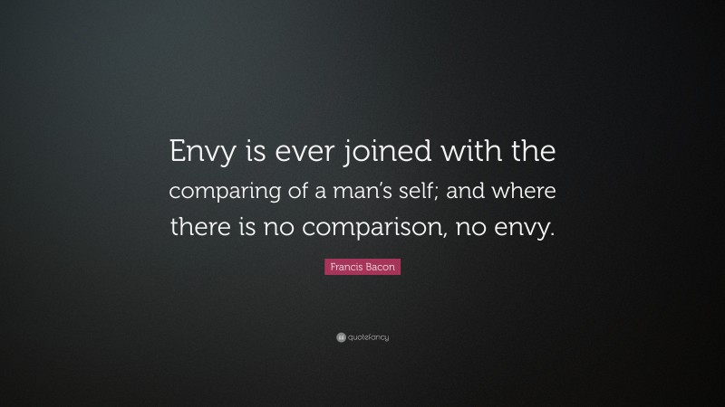 Francis Bacon Quote: “Envy is ever joined with the comparing of a man’s self; and where there is no comparison, no envy.”