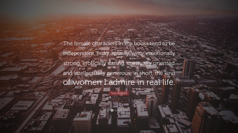Tom Robbins Quote: “The female characters in my books tend to be independent, frisky, spunky, witty, emotionally strong, erotically daring, spiritually oriented and intellectually generous; in short, the kind of women I admire in real life.”