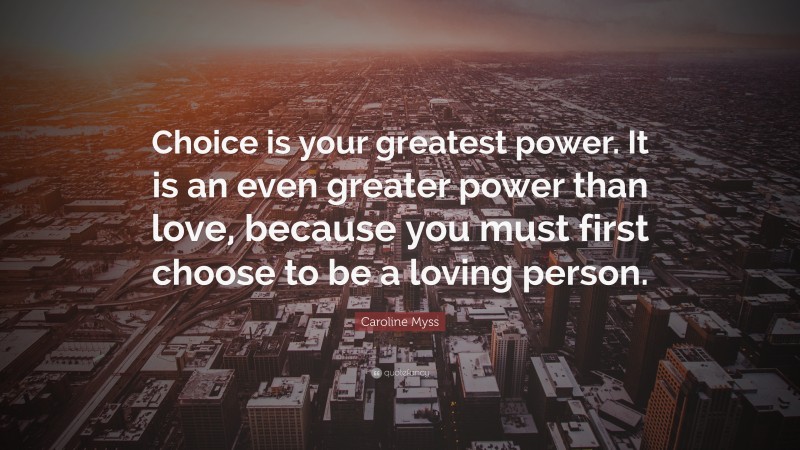 Caroline Myss Quote: “Choice is your greatest power. It is an even greater power than love, because you must first choose to be a loving person.”